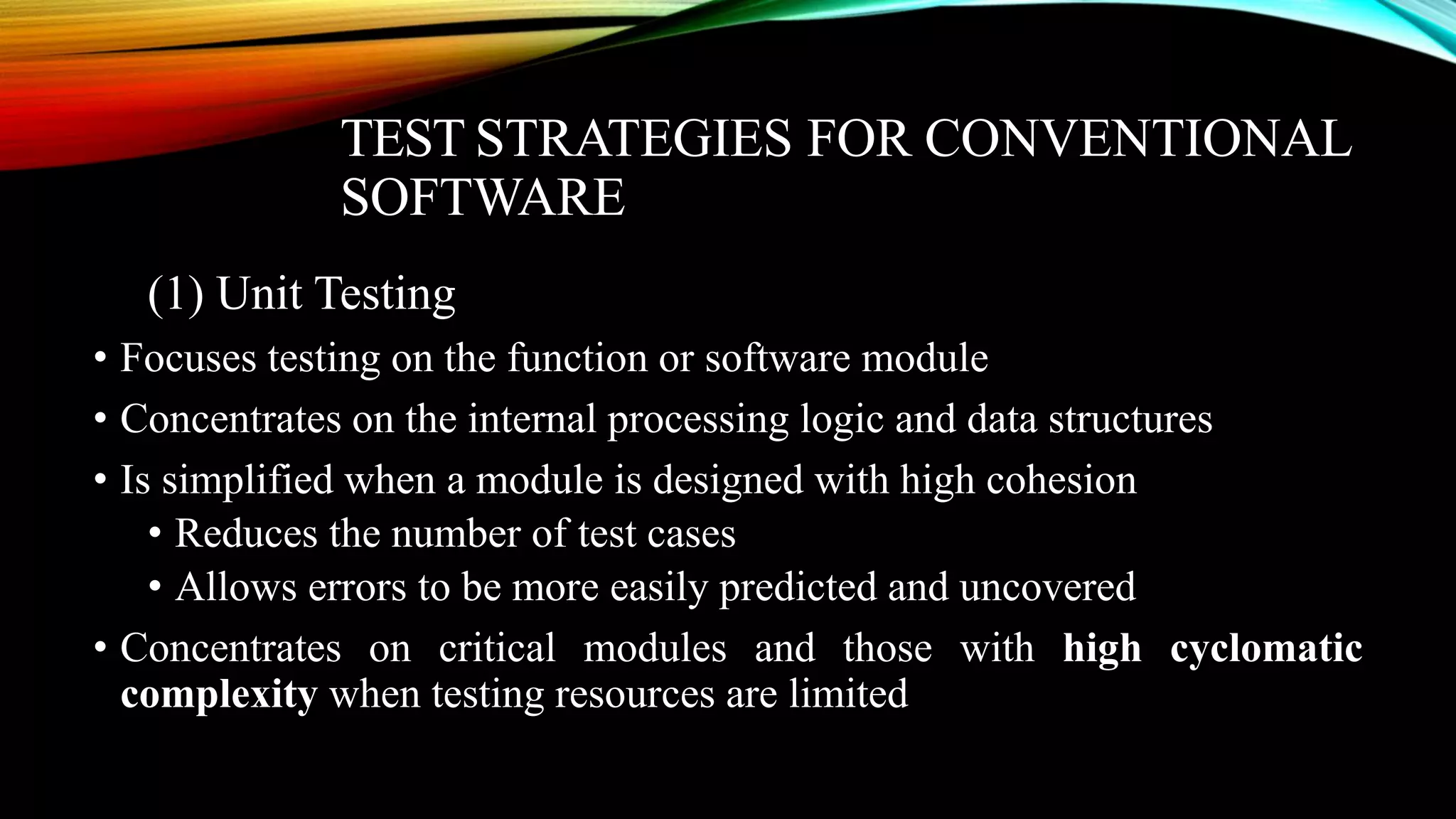 TEST STRATEGIES FOR CONVENTIONAL SOFTWARE (1) Unit Testing • Focuses testing on the function or software module • Concentrates on the internal processing logic and data structures • Is simplified when a module is designed with high cohesion • Reduces the number of test cases • Allows errors to be more easily predicted and uncovered • Concentrates on critical modules and those with high cyclomatic complexity when testing resources are limited 