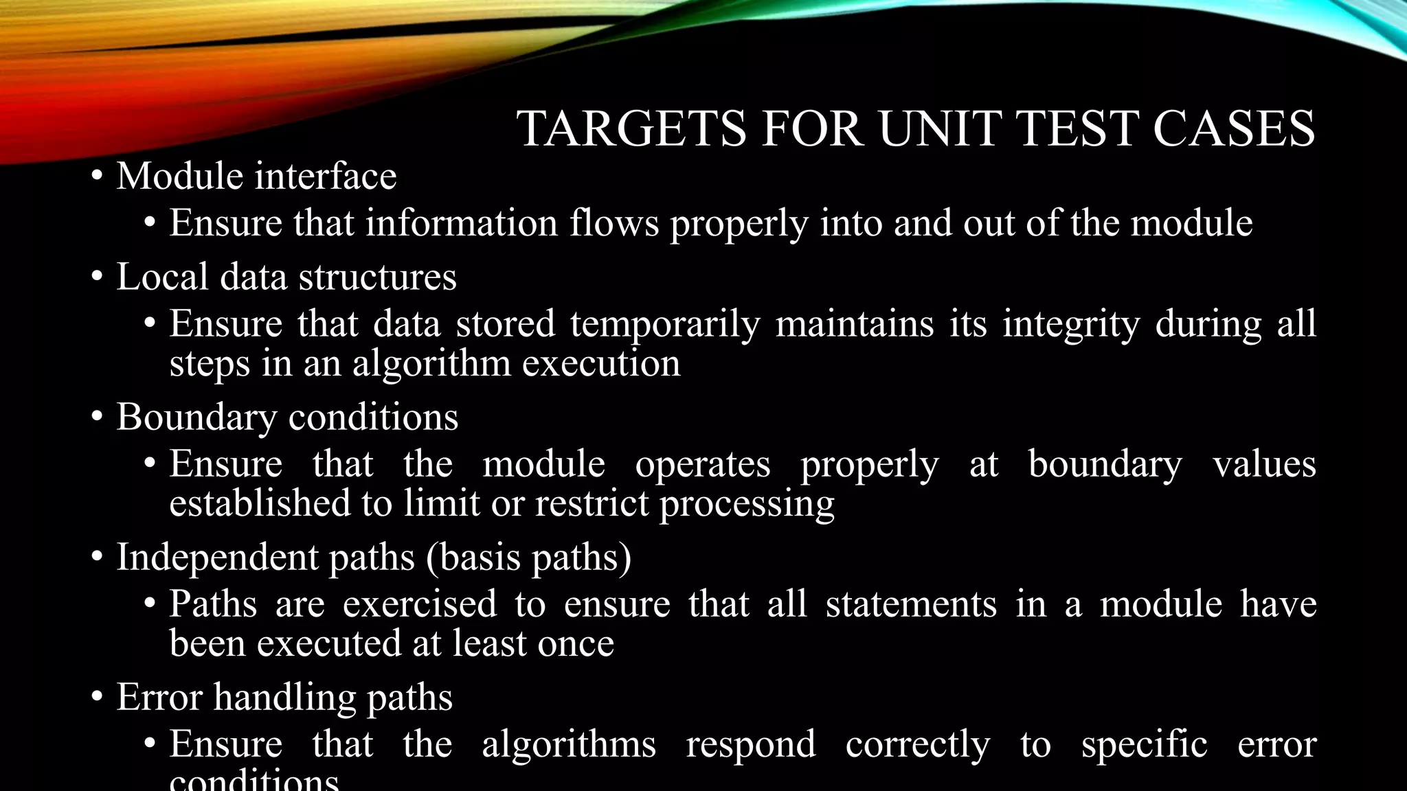 TARGETS FOR UNIT TEST CASES • Module interface • Ensure that information flows properly into and out of the module • Local data structures • Ensure that data stored temporarily maintains its integrity during all steps in an algorithm execution • Boundary conditions • Ensure that the module operates properly at boundary values established to limit or restrict processing • Independent paths (basis paths) • Paths are exercised to ensure that all statements in a module have been executed at least once • Error handling paths • Ensure that the algorithms respond correctly to specific error 