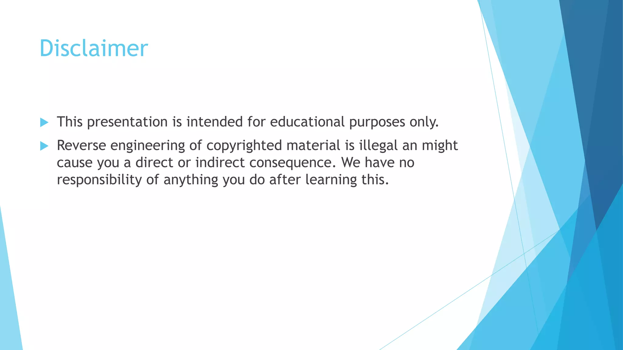 Disclaimer
 This presentation is intended for educational purposes only.
 Reverse engineering of copyrighted material is illegal an might
cause you a direct or indirect consequence. We have no
responsibility of anything you do after learning this.
 
