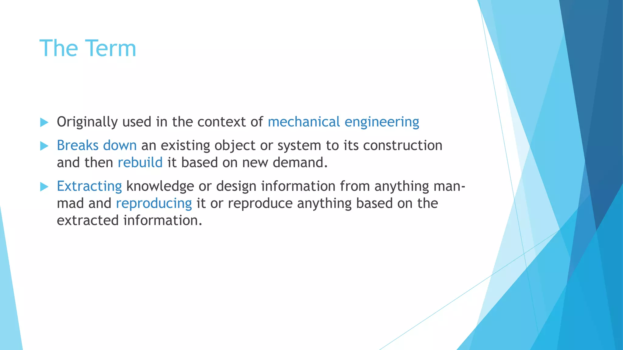 The Term
 Originally used in the context of mechanical engineering
 Breaks down an existing object or system to its construction
and then rebuild it based on new demand.
 Extracting knowledge or design information from anything man-
mad and reproducing it or reproduce anything based on the
extracted information.
 