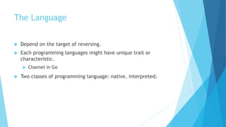The Language
 Depend on the target of reversing.
 Each programming languages might have unique trait or
characteristic.
 Channel in Go
 Two classes of programming language: native, interpreted.
 