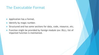 The Executable Format
 Application has a format.
 Identify by magic number.
 Structured and has some sections for data, code, resource, etc.
 Function might be provided by foreign module (ex: DLL), list of
imported function is maintained.
 
