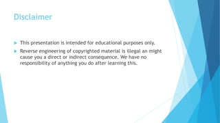 Disclaimer
 This presentation is intended for educational purposes only.
 Reverse engineering of copyrighted material is illegal an might
cause you a direct or indirect consequence. We have no
responsibility of anything you do after learning this.
 