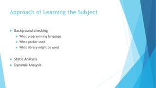 Approach of Learning the Subject
 Background checking
 What programming language
 What packer used
 What library might be used
 Static Analysis
 Dynamic Analysis
 