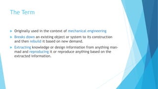 The Term
 Originally used in the context of mechanical engineering
 Breaks down an existing object or system to its construction
and then rebuild it based on new demand.
 Extracting knowledge or design information from anything man-
mad and reproducing it or reproduce anything based on the
extracted information.
 