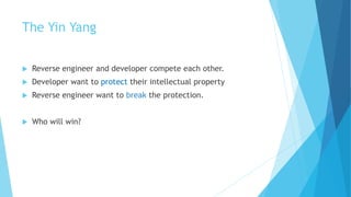 The Yin Yang
 Reverse engineer and developer compete each other.
 Developer want to protect their intellectual property
 Reverse engineer want to break the protection.
 Who will win?
 