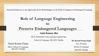 Role of Language Engineering
to
Preserve Endangered Languages
Amit Kumar Jha
Ph.D. (Informatics and Language Engineering)
School of Language, MGAHV, Wardha
Sumit Kumar Gupta
MILE, School of Language,
MGAHV, Wardha
National Conference on the Approaches & the Methodologies on the Study of Indegnous & Endangered Language
Dr. Piyush Pratap Singh
Asst. Professor
School of Language
MGAHV, Wardha
 
