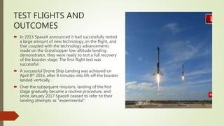 TEST FLIGHTS AND
OUTCOMES
 In 2013 SpaceX announced it had successfully tested
a large amount of new technology on the flight, and
that coupled with the technology advancements
made on the Grasshopper low-altitude landing
demonstrator, they were ready to test a full recovery
of the booster stage. The first flight test was
successful.
 A successful Drone Ship Landing was achieved on
April 8th 2016, after 9 minutes into lift-off the booster
landed vertically .
 Over the subsequent missions, landing of the first
stage gradually became a routine procedure, and
since January 2017 SpaceX ceased to refer to their
landing attempts as "experimental".
 