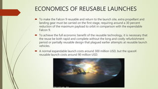 ECONOMICS OF REUSABLE LAUNCHES
 To make the Falcon 9 reusable and return to the launch site, extra propellant and
landing gear must be carried on the first stage, requiring around a 30 percent
reduction of the maximum payload to orbit in comparison with the expendable
Falcon 9.
 To achieve the full economic benefit of the reusable technology, it is necessary that
the reuse be both rapid and complete without the long and costly refurbishment
period or partially reusable design that plagued earlier attempts at reusable launch
vehicles.
 A normal expandable launch costs around 300 million USD, but the spaceX
reusable launch costs around 90 million USD.
 