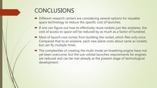 CONCLUSIONS
 Different research centers are considering several options for reusable
space technology to reduce the specific cost of launches.
 If one can figure out how to effectively reuse rockets just like airplanes, the
cost of access to space will be reduced by as much as a factor of hundred.
 Most of launch cost comes from building the rocket, which flies only once.
Compared that to an airplane, each new plane costs about same as rockets
but can fly multiple times.
 The complexities of creating the multi-mode air breathing engine have not
yet been overcome, but the sub-orbital launches requirements for engines
are reduced and can be met already at the present stage of technological
development.
 
