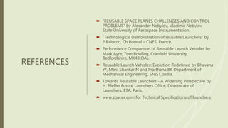 REFERENCES
 “REUSABLE SPACE PLANES CHALLENGES AND CONTROL
PROBLEMS” by Alexander Nebylov, Vladimir Nebylov -
State University of Aerospace Instrumentation.
 “Technological Demonstration of reusable Launchers” by
P.Baiocco, Ch Bonnal – CNES, France.
 Performance Comparison of Reusable Launch Vehicles by
Mark Ayre, Tom Bowling, Cranﬁeld University,
Bedfordshire, MK43 OAL.
 Reusable Launch Vehicles: Evolution Redefined by Bhavana
Y*, Mani Shankar N and Prarthana BK Department of
Mechanical Engineering, SNIST, India.
 Towards Reusable Launchers - A Widening Perspective by
H. Pfeffer Future Launchers Office, Directorate of
Launchers, ESA, Paris.
 www.spacex.com for Technical Specifications of launchers.
 