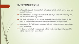 INTRODUCTION
 A Reusable Launch Vehicle (RLV) refers to a vehicle which can be used for
several missions.
 RLV is the space analogue of an Aircraft. Ideally it takes-off vertically and
can return with a steady decent.
 The main advantage of RLV is that it can be used multiple times, all the
parts of the launcher can be recovered and reused multiple times.
 A successful RLV will surely cut down mission cost and makes space travel
more accessible.
 To date, several fully reusable sub-orbital systems and partially reusable
orbital systems have been flown.
 