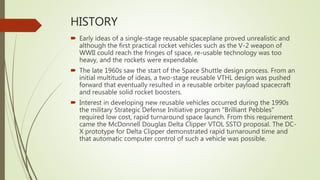 HISTORY
 Early ideas of a single-stage reusable spaceplane proved unrealistic and
although the first practical rocket vehicles such as the V-2 weapon of
WWII could reach the fringes of space, re-usable technology was too
heavy, and the rockets were expendable.
 The late 1960s saw the start of the Space Shuttle design process. From an
initial multitude of ideas, a two-stage reusable VTHL design was pushed
forward that eventually resulted in a reusable orbiter payload spacecraft
and reusable solid rocket boosters.
 Interest in developing new reusable vehicles occurred during the 1990s
the military Strategic Defense Initiative program "Brilliant Pebbles"
required low cost, rapid turnaround space launch. From this requirement
came the McDonnell Douglas Delta Clipper VTOL SSTO proposal. The DC-
X prototype for Delta Clipper demonstrated rapid turnaround time and
that automatic computer control of such a vehicle was possible.
 