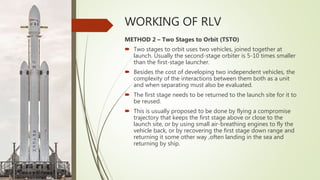 WORKING OF RLV
METHOD 2 – Two Stages to Orbit (TSTO)
 Two stages to orbit uses two vehicles, joined together at
launch. Usually the second-stage orbiter is 5-10 times smaller
than the first-stage launcher.
 Besides the cost of developing two independent vehicles, the
complexity of the interactions between them both as a unit
and when separating must also be evaluated.
 The first stage needs to be returned to the launch site for it to
be reused.
 This is usually proposed to be done by flying a compromise
trajectory that keeps the first stage above or close to the
launch site, or by using small air-breathing engines to fly the
vehicle back, or by recovering the first stage down range and
returning it some other way ,often landing in the sea and
returning by ship.
 