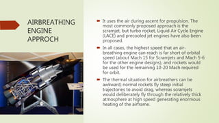 AIRBREATHING
ENGINE
APPROCH
 It uses the air during ascent for propulsion. The
most commonly proposed approach is the
scramjet, but turbo rocket, Liquid Air Cycle Engine
(LACE) and precooled jet engines have also been
proposed.
 In all cases, the highest speed that an air-
breathing engine can reach is far short of orbital
speed (about Mach 15 for Scramjets and Mach 5-6
for the other engine designs), and rockets would
be used for the remaining 10-20 Mach required
for orbit.
 The thermal situation for airbreathers can be
awkward; normal rockets fly steep initial
trajectories to avoid drag, whereas scramjets
would deliberately fly through the relatively thick
atmosphere at high speed generating enormous
heating of the airframe.
 