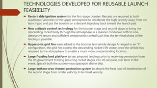 TECHNOLOGIES DEVELOPED FOR REUSABLE LAUNCH
FEASIBILITY
 Restart able ignition system for the first-stage booster. Restarts are required at both
supersonic velocities in the upper atmosphere to decelerate the high velocity away from the
launch pad and put the booster on a descent trajectory back toward the launch pad.
 New attitude control technology for the booster stage and second stage to bring the
descending rocket body through the atmosphere in a manner conducive both to non-
destructive return and sufficient aerodynamic control such that the terminal phase of the
landing is possible.
 Hypersonic grid fins were added to the booster test vehicle design Arranged in an "X"
configuration, the grid fins control the descending rocket's lift vector once the vehicle has
returned to the atmosphere to enable a much more precise landing location.
 Large floating land platform to test pinpoint landings prior to receiving permission from
the US government to bring returning rocket stages into US airspace over land. In the
event, SpaceX built the autonomous spaceport drone ship.
 Large-surface-area thermal protection system to absorb the heat load of deceleration of
the second stage from orbital velocity to terminal velocity.
 