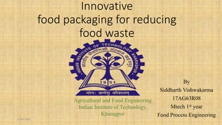 Innovative
food packaging for reducing
food waste
By
Siddharth Vishwakarma
17AG63R08
Mtech 1st year
Food Process Engineering
Agricultural and Food Engineering
Indian Institute of Technology,
Kharagpur
17-03-2018 1
 