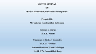 MASTER SEMINAR
ON
“Role of chemicals in plant disease management”
Presented By
Mr. Gaikwad Harshvardhan Dattatraya
Seminar In charge
Dr. T. K. Narute
Chairman of Advisory Committee
Dr. S. N. Hasabnis
Assistant Professor (Plant Pathology)
NARP (PZ), Ganeshkhind, Pune.
 