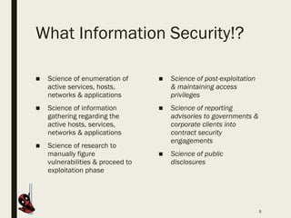 What Information Security!?
5
■ Science of post-exploitation
& maintaining access
privileges
■ Science of reporting
advisories to governments &
corporate clients into
contract security
engagements
■ Science of public
disclosures
■ Science of enumeration of
active services, hosts,
networks & applications
■ Science of information
gathering regarding the
active hosts, services,
networks & applications
■ Science of research to
manually figure
vulnerabilities & proceed to
exploitation phase
 