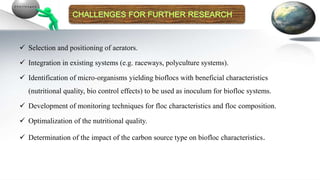  Selection and positioning of aerators.
 Integration in existing systems (e.g. raceways, polyculture systems).
 Identification of micro-organisms yielding bioflocs with beneficial characteristics
(nutritional quality, bio control effects) to be used as inoculum for biofloc systems.
 Development of monitoring techniques for floc characteristics and floc composition.
 Optimalization of the nutritional quality.
 Determination of the impact of the carbon source type on biofloc characteristics.
 
