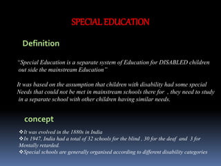 SPECIAL EDUCATION
Definition
“Special Education is a separate system of Education for DISABLED children
out side the mainstream Education”
It was based on the assumption that children with disability had some special
Needs that could not be met in mainstream schools there for , they need to study
in a separate school with other children having similar needs.
concept
It was evolved in the 1880s in India
In 1947, India had a total of 32 schools for the blind , 30 for the deaf and 3 for
Mentally retarded.
Special schools are generally organised according to different disability categories
 