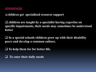 ADVANTAGES
 children get specialized resourse support
 children are taught by a specialist having expertise on
specific impairments, their needs may sometimes be understood
better
 In a special schools children grow up with their disability
peers and develop a common culture.
 To help them for for better life.
 To cater their daily needs
 