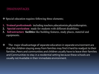 DISADVANTAGES
 Special education requires following three elements;
1. Trained professionals including teachers,educationists,physiotherapists.
2. Special curriculum made for students with different disabilities.
3. Infrastructure facilities like building features, study places, material and
equipments.
 The major disadvantage of separate education in separate environment are
that,the children staying away from families may find it hard to readjust to their
families ,Peers and communities and children usually have to leave their families
and Communities to stay in a residential setting because these schools are
usually not Available in their immediate environment.
 