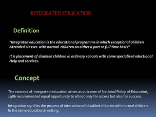 INTEGRATED EDUCATION
Definition
“Integrated education is the educational programme in which exceptional children
Attended classes with normal children on either a part or full time basis”
It is placement of disabled children in ordinary schools with some specialised eductional
Help and services.
Concept
The concept of integrated education arises as outcome of National Policy of Education,
1986 recommended equal opportunity to all not only for access but also for success.
Integration signifies the process of interaction of disabled children with normal children
In the same educational setting.
 