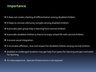 Importance
 It does not create a feeling of differentiation among disabled children.
 It helps to remove inferiority complex among disabled children .
 It provides peer group help in learning from normal children.
 It provides disabled children a chance to enjoy school life with normal children.
 it ensure social integration.
 It inculcates affection , love and respect for disabled children among normal children.
 disabled or challenged students may get help from peers for learning and get motivated
for learning.
 It is less expensive . Special infrastructure is not required .
 