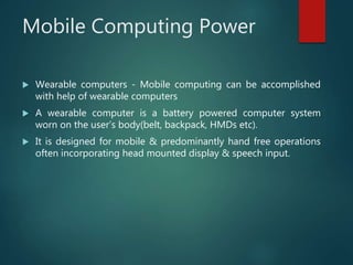 Mobile Computing Power
 Wearable computers - Mobile computing can be accomplished
with help of wearable computers
 A wearable computer is a battery powered computer system
worn on the user’s body(belt, backpack, HMDs etc).
 It is designed for mobile & predominantly hand free operations
often incorporating head mounted display & speech input.
 
