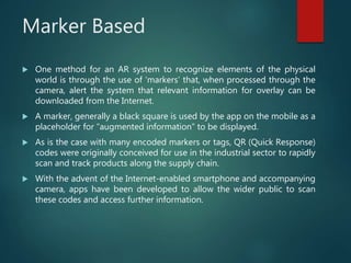 Marker Based
 One method for an AR system to recognize elements of the physical
world is through the use of ‘markers’ that, when processed through the
camera, alert the system that relevant information for overlay can be
downloaded from the Internet.
 A marker, generally a black square is used by the app on the mobile as a
placeholder for “augmented information” to be displayed.
 As is the case with many encoded markers or tags, QR (Quick Response)
codes were originally conceived for use in the industrial sector to rapidly
scan and track products along the supply chain.
 With the advent of the Internet-enabled smartphone and accompanying
camera, apps have been developed to allow the wider public to scan
these codes and access further information.
 