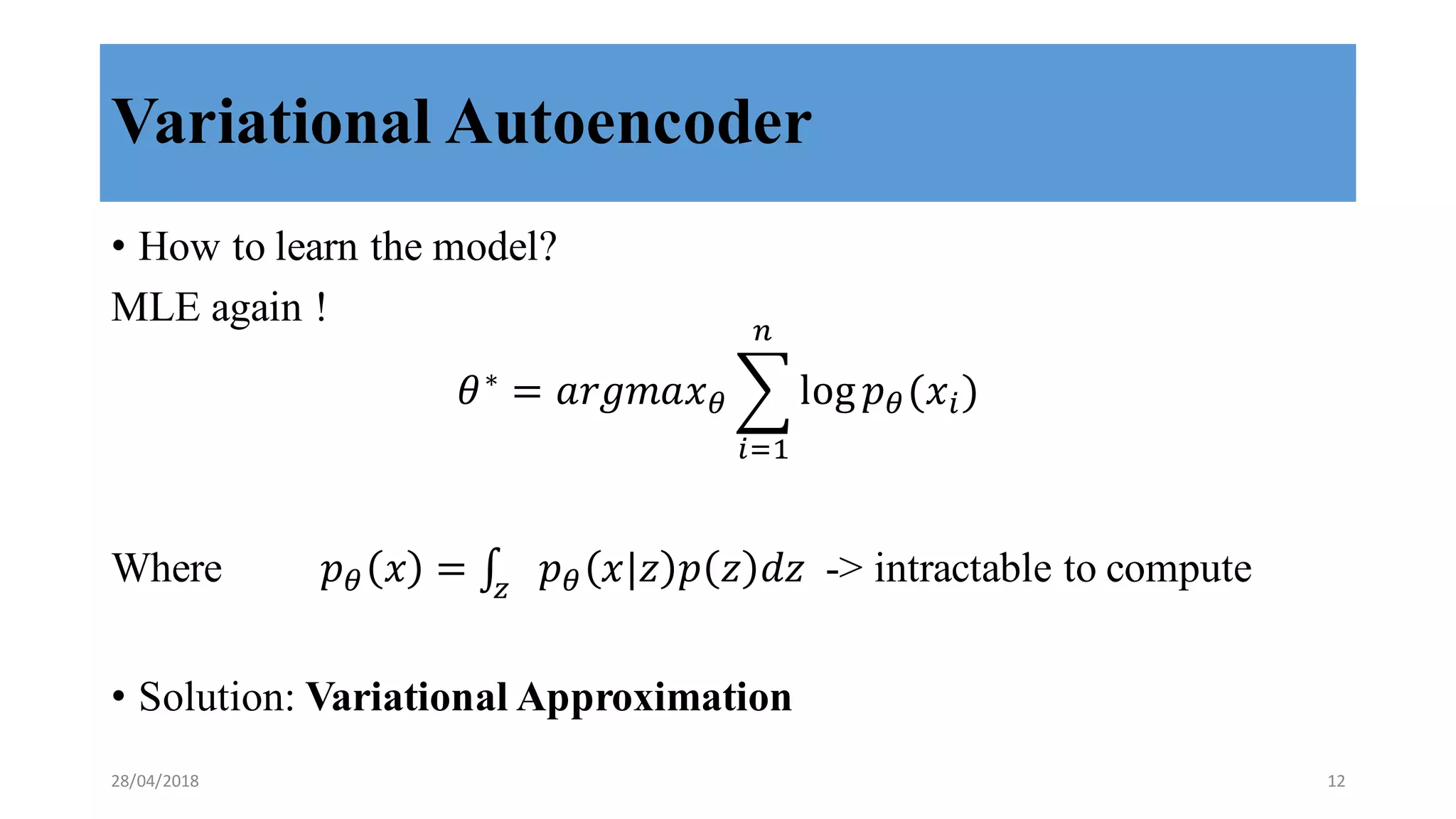 Variational Autoencoder
• How to learn the model?
MLE again !
𝜃∗
= 𝑎𝑟𝑔𝑚𝑎𝑥8 9 log 𝑝8(𝑥>)
/
>?,
Where 𝑝8 𝑥 = ∫ 𝑝8 𝑥 𝑧 𝑝 𝑧 𝑑𝑧E
-> intractable to compute
• Solution: Variational Approximation
28/04/2018 12
 