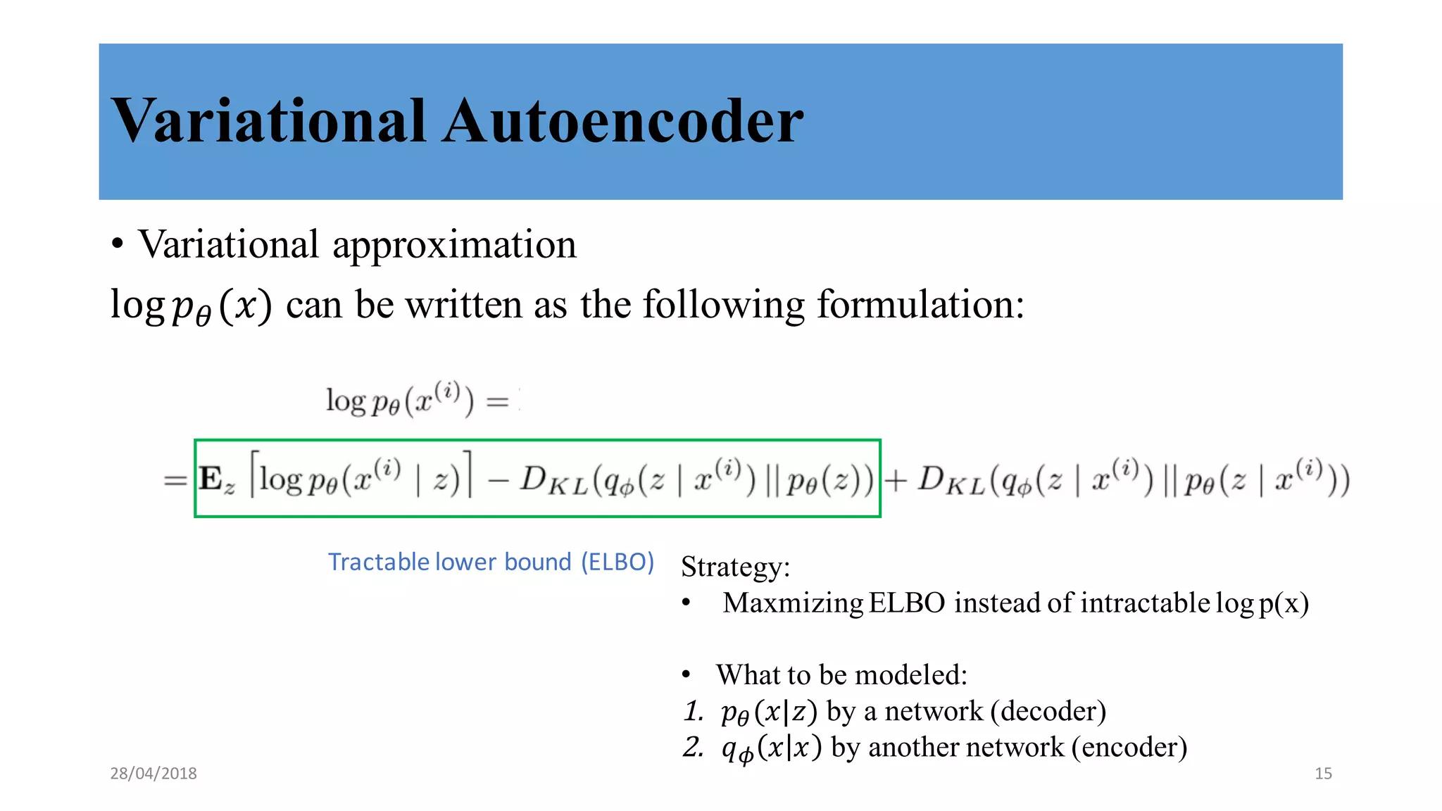 Variational Autoencoder
• Variational approximation
log 𝑝8(𝑥) can be written as the following formulation:
Tractable	
  lower	
  bound	
  (ELBO) Strategy:
• Maxmizing ELBO instead of intractable logp(x)
• What to be modeled:
1. 𝑝8(𝑥|𝑧) by a network (decoder)
2. 𝑞J 𝑥 𝑥 by another network (encoder)
28/04/2018 15
 