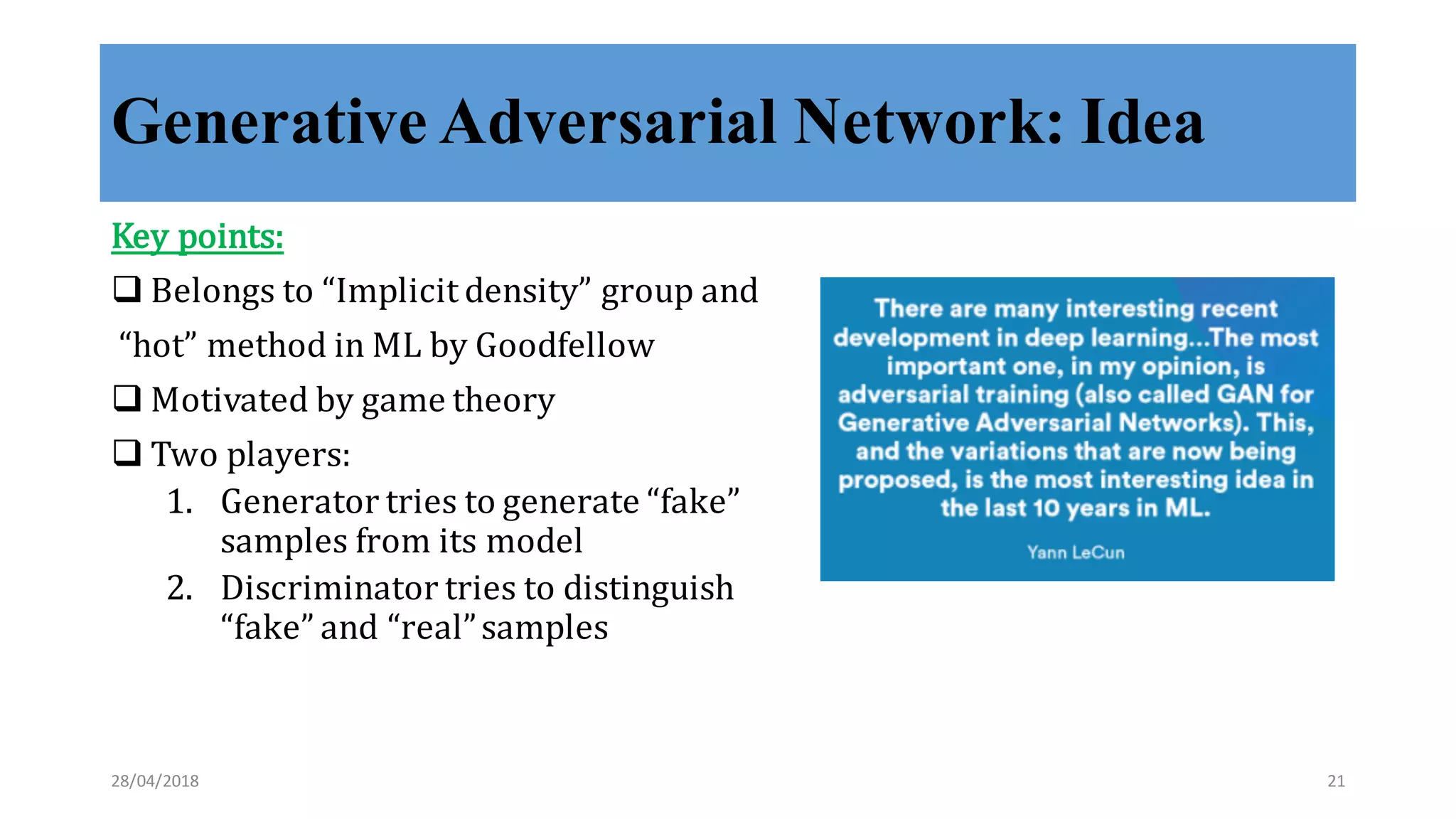 Generative Adversarial Network: Idea
Key	
  points:
q Belongs	
  to	
  “Implicit	
  density”	
  group	
  and
“hot”	
  method	
  in	
  ML	
  by	
  Goodfellow
q Motivated	
  by	
  game	
  theory
q Two	
  players:
1. Generator	
  tries	
  to	
  generate	
  “fake”	
  
samples	
  from	
  its	
  model
2. Discriminator	
  tries	
  to	
  distinguish	
  
“fake”	
  and	
  “real”	
  samples
28/04/2018 21
 