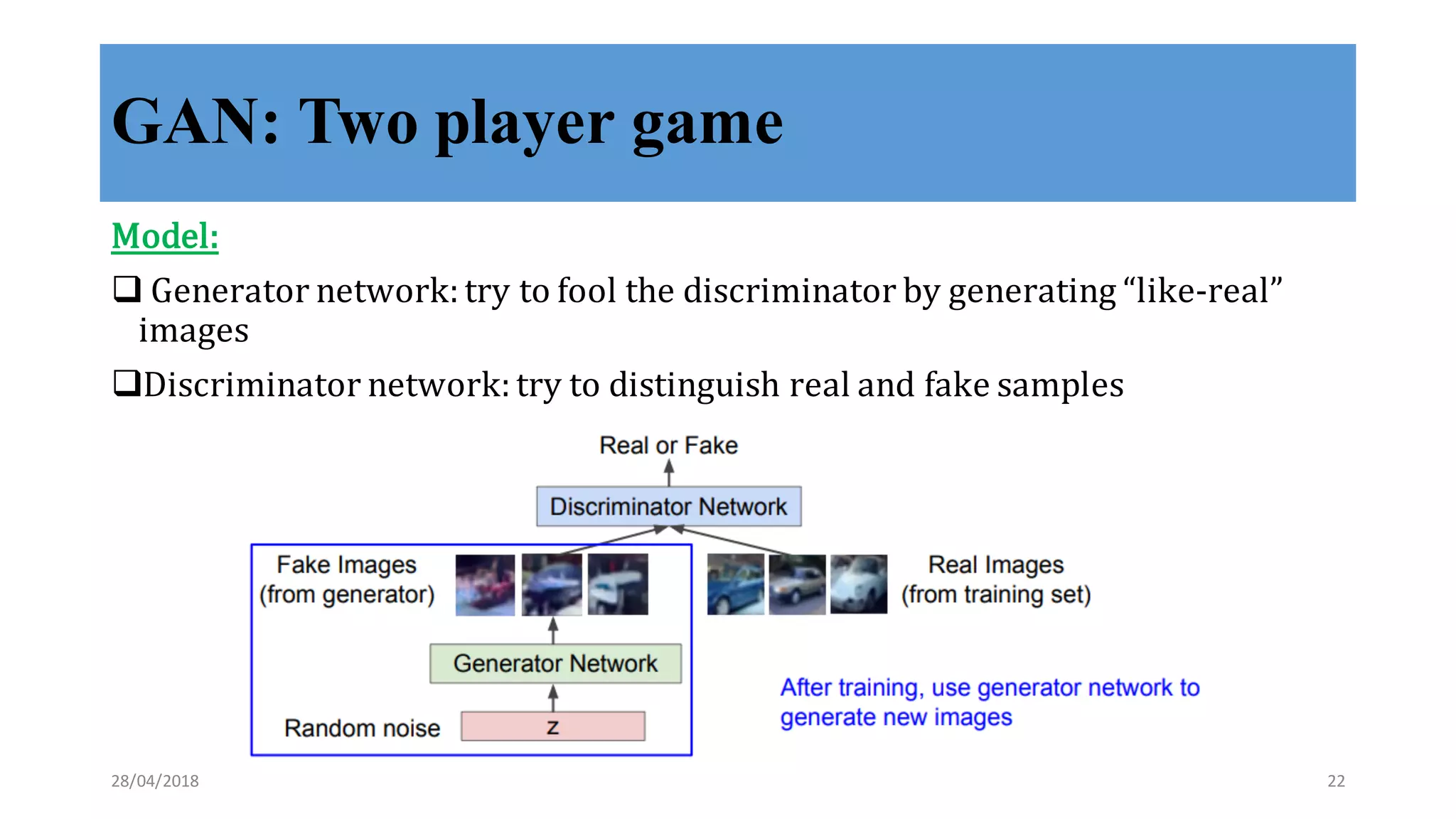 GAN: Two player game
Model:
q Generator	
  network:	
  try	
  to	
  fool	
  the	
  discriminator	
  by	
  generating	
  “like-­‐‑real”	
  
images
qDiscriminator	
  network:	
  try	
  to	
  distinguish	
  real	
  and	
  fake	
  samples
28/04/2018 22
 