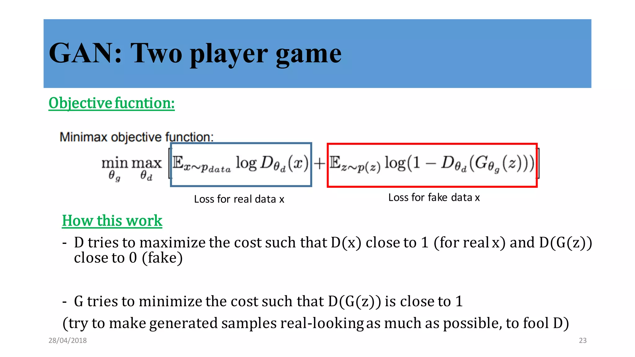 GAN: Two player game
Objective	
  fucntion:
Loss	
  for	
  real	
  data	
  x Loss	
  for	
  fake	
  data	
  x
How	
  this	
  work
-­‐‑ D	
  tries	
  to	
  maximize	
  the	
  cost	
  such	
  that	
  D(x)	
  close	
  to	
  1	
  (for	
  real	
  x)	
  and	
  D(G(z))	
  
close	
  to	
  0	
  (fake)
-­‐‑ G	
  tries	
  to	
  minimize	
  the	
  cost	
  such	
  that	
  D(G(z))	
  is	
  close	
  to	
  1
(try	
  to	
  make	
  generated	
  samples	
  real-­‐‑looking	
  as	
  much	
  as	
  possible,	
  to	
  fool	
  D)
28/04/2018 23
 