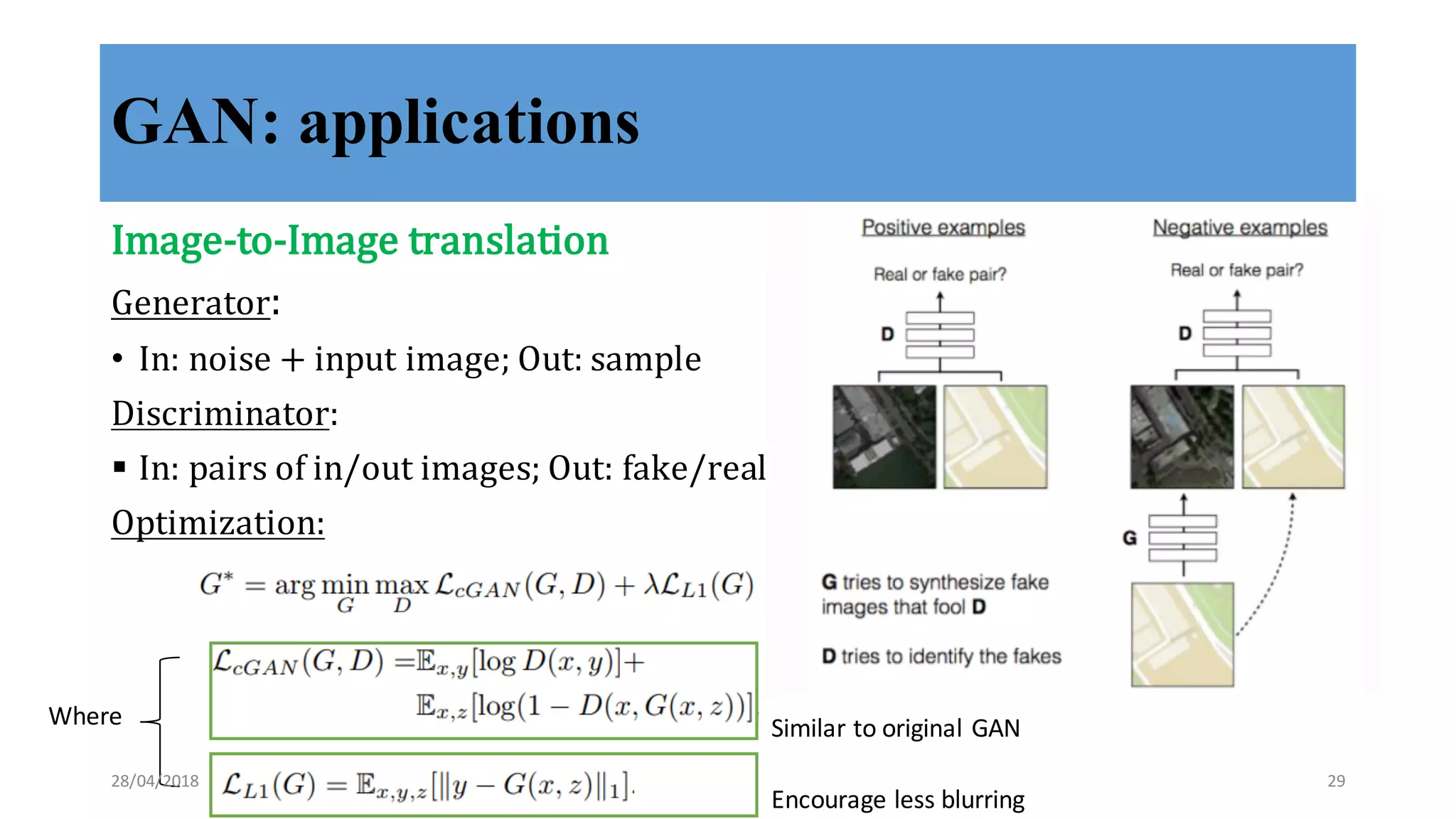 GAN: applications
Image-­‐‑to-­‐‑Image	
  translation
Generator:	
  
• In:	
  noise	
  +	
  input	
  image;	
  Out:	
  sample
Discriminator:	
  
§ In:	
  pairs	
  of	
  in/out	
  images;	
  Out:	
  fake/real
Optimization:
Where
Encourage	
  less	
  blurring
Similar	
  to	
  original	
  GAN
28/04/2018 29
 