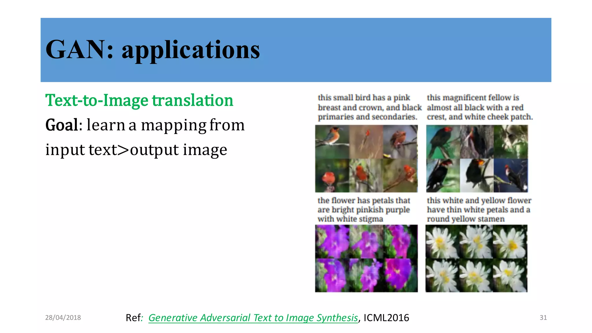 GAN: applications
Text-­‐‑to-­‐‑Image	
  translation
Goal:	
  learn	
  a	
  mapping	
  from	
  
input	
  text>output	
  image
Ref:	
  	
  Generative	
  Adversarial	
  Text	
  to	
  Image	
  Synthesis,	
  ICML201628/04/2018 31
 