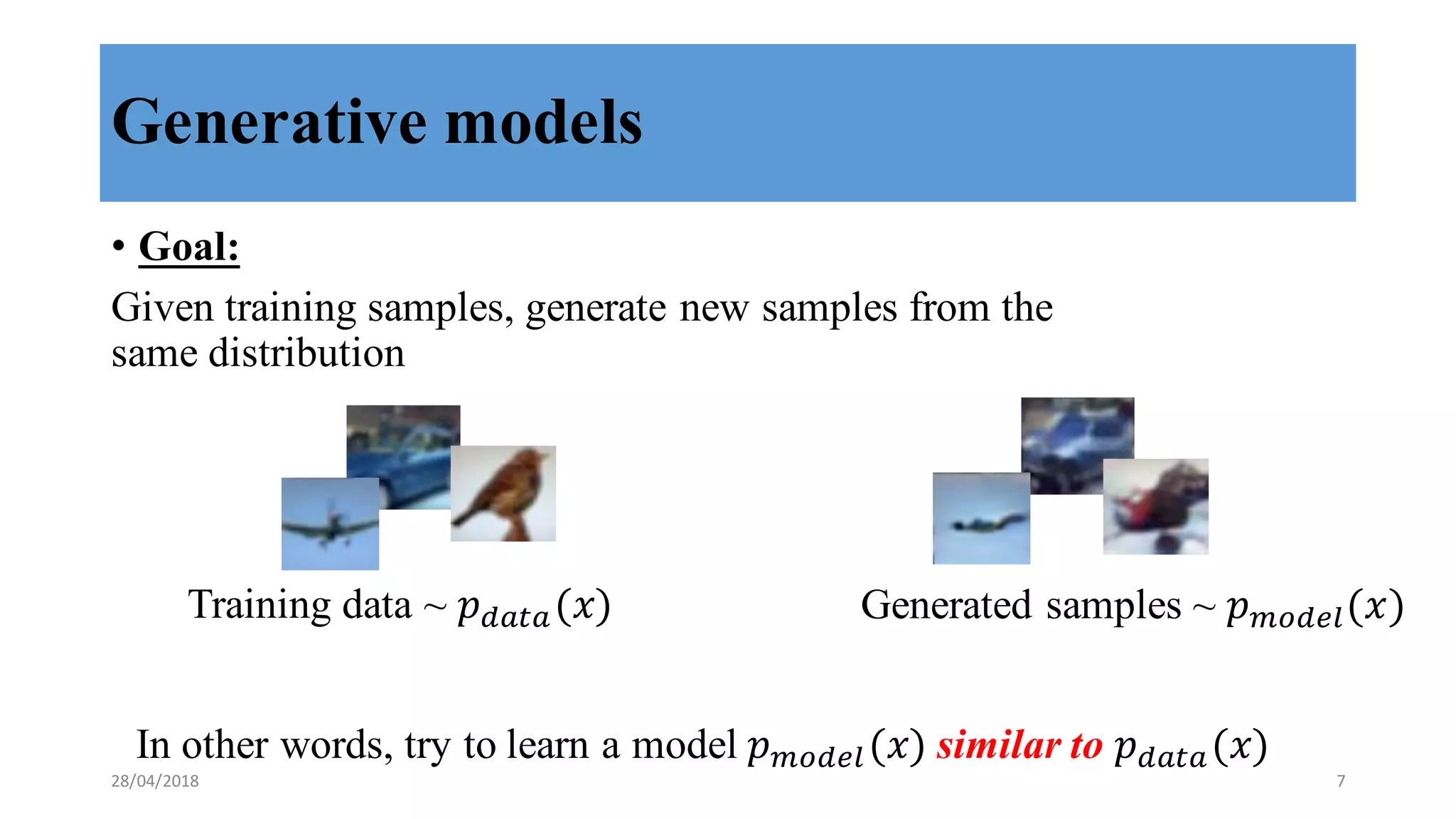 Generative models
• Goal:
Given training samples, generate new samples from the
same distribution
Training data ~ 𝑝"#$#(𝑥) Generated samples ~ 𝑝()"*+(𝑥)
In other words, try to learn a model 𝑝()"*+(𝑥) similar to 𝑝"#$#(𝑥)
28/04/2018 7
 
