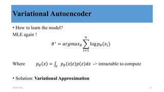 Variational Autoencoder
• How to learn the model?
MLE again !
𝜃∗
= 𝑎𝑟𝑔𝑚𝑎𝑥8 9 log 𝑝8(𝑥>)
/
>?,
Where 𝑝8 𝑥 = ∫ 𝑝8 𝑥 𝑧 𝑝 𝑧 𝑑𝑧E
-> intractable to compute
• Solution: Variational Approximation
28/04/2018 12
 