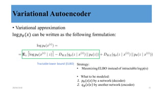 Variational Autoencoder
• Variational approximation
log 𝑝8(𝑥) can be written as the following formulation:
Tractable	
  lower	
  bound	
  (ELBO) Strategy:
• Maxmizing ELBO instead of intractable logp(x)
• What to be modeled:
1. 𝑝8(𝑥|𝑧) by a network (decoder)
2. 𝑞J 𝑥 𝑥 by another network (encoder)
28/04/2018 15
 