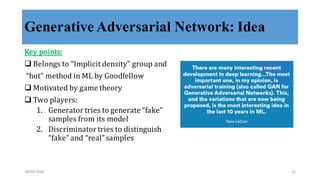 Generative Adversarial Network: Idea
Key	
  points:
q Belongs	
  to	
  “Implicit	
  density”	
  group	
  and
“hot”	
  method	
  in	
  ML	
  by	
  Goodfellow
q Motivated	
  by	
  game	
  theory
q Two	
  players:
1. Generator	
  tries	
  to	
  generate	
  “fake”	
  
samples	
  from	
  its	
  model
2. Discriminator	
  tries	
  to	
  distinguish	
  
“fake”	
  and	
  “real”	
  samples
28/04/2018 21
 