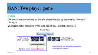 GAN: Two player game
Model:
q Generator	
  network:	
  try	
  to	
  fool	
  the	
  discriminator	
  by	
  generating	
  “like-­‐‑real”	
  
images
qDiscriminator	
  network:	
  try	
  to	
  distinguish	
  real	
  and	
  fake	
  samples
28/04/2018 22
 