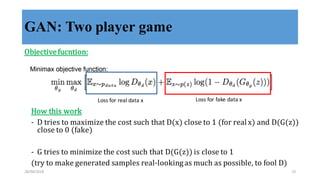 GAN: Two player game
Objective	
  fucntion:
Loss	
  for	
  real	
  data	
  x Loss	
  for	
  fake	
  data	
  x
How	
  this	
  work
-­‐‑ D	
  tries	
  to	
  maximize	
  the	
  cost	
  such	
  that	
  D(x)	
  close	
  to	
  1	
  (for	
  real	
  x)	
  and	
  D(G(z))	
  
close	
  to	
  0	
  (fake)
-­‐‑ G	
  tries	
  to	
  minimize	
  the	
  cost	
  such	
  that	
  D(G(z))	
  is	
  close	
  to	
  1
(try	
  to	
  make	
  generated	
  samples	
  real-­‐‑looking	
  as	
  much	
  as	
  possible,	
  to	
  fool	
  D)
28/04/2018 23
 