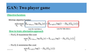 GAN: Two player game
Objective	
  fucntion:
Loss	
  for	
  real	
  data	
  x Loss	
  for	
  fake	
  data	
  x
How	
  to	
  train:	
  alternative	
  approach
-­‐‑ Fix	
  G,	
  D	
  maximize	
  the	
  cost
-­‐‑ Fix	
  D,	
  G	
  minimize	
  the	
  cost
28/04/2018 24
 