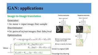 GAN: applications
Image-­‐‑to-­‐‑Image	
  translation
Generator:	
  
• In:	
  noise	
  +	
  input	
  image;	
  Out:	
  sample
Discriminator:	
  
§ In:	
  pairs	
  of	
  in/out	
  images;	
  Out:	
  fake/real
Optimization:
Where
Encourage	
  less	
  blurring
Similar	
  to	
  original	
  GAN
28/04/2018 29
 