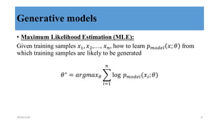 Generative models
• Maximum Likelihood Estimation (MLE):
Given training samples 𝑥,, 𝑥.,…, 𝑥/, how to learn 𝑝()"*+ 𝑥; 𝜃 from
which training samples are likely to be generated
𝜃∗
= 𝑎𝑟𝑔𝑚𝑎𝑥8 9 log	
   𝑝()"*+(𝑥>; 𝜃)
/
>?,
28/04/2018 8
 