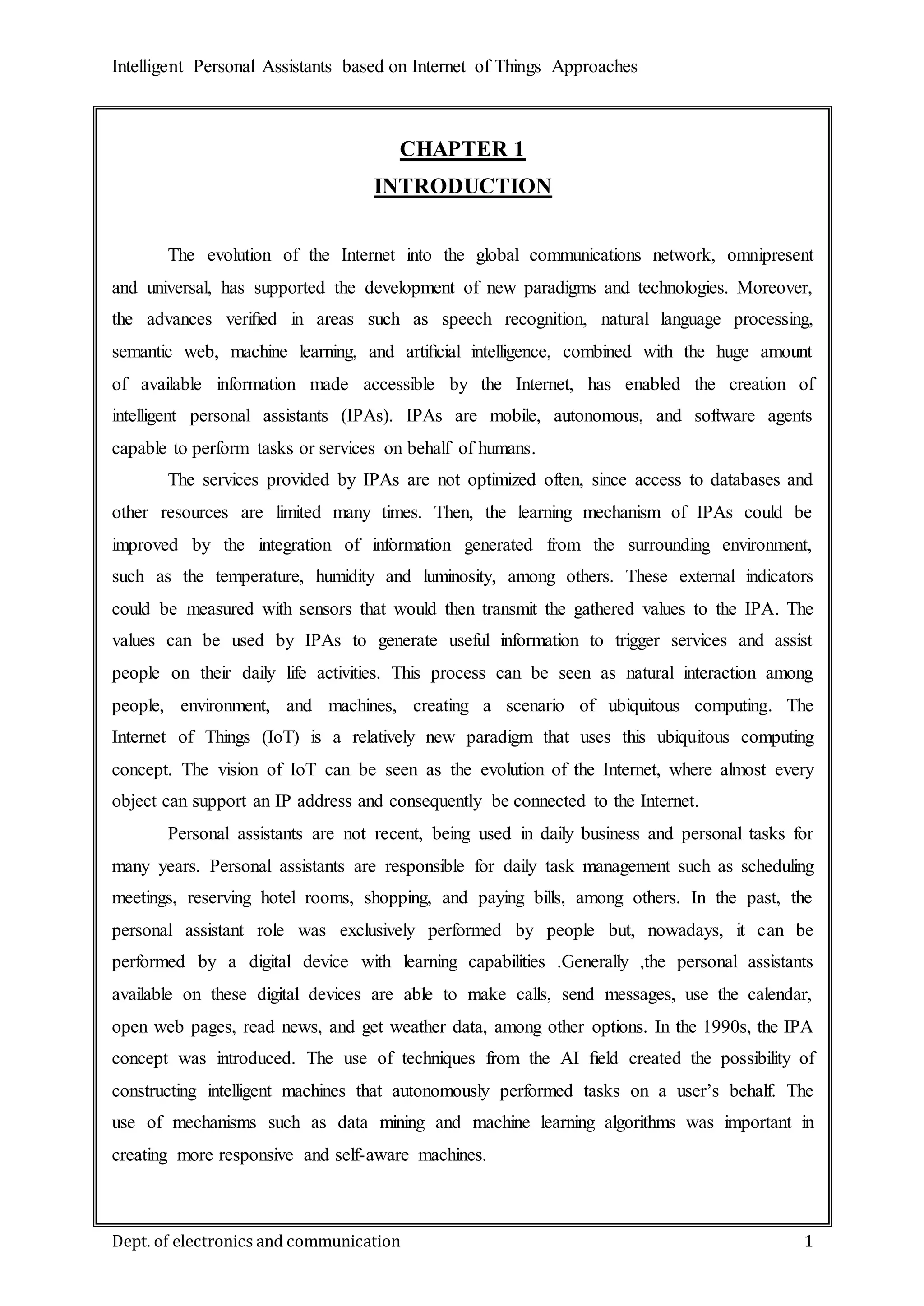 Intelligent Personal Assistants based on Internet of Things Approaches
Dept. of electronics and communication 1
CHAPTER 1
INTRODUCTION
The evolution of the Internet into the global communications network, omnipresent
and universal, has supported the development of new paradigms and technologies. Moreover,
the advances veriﬁed in areas such as speech recognition, natural language processing,
semantic web, machine learning, and artiﬁcial intelligence, combined with the huge amount
of available information made accessible by the Internet, has enabled the creation of
intelligent personal assistants (IPAs). IPAs are mobile, autonomous, and software agents
capable to perform tasks or services on behalf of humans.
The services provided by IPAs are not optimized often, since access to databases and
other resources are limited many times. Then, the learning mechanism of IPAs could be
improved by the integration of information generated from the surrounding environment,
such as the temperature, humidity and luminosity, among others. These external indicators
could be measured with sensors that would then transmit the gathered values to the IPA. The
values can be used by IPAs to generate useful information to trigger services and assist
people on their daily life activities. This process can be seen as natural interaction among
people, environment, and machines, creating a scenario of ubiquitous computing. The
Internet of Things (IoT) is a relatively new paradigm that uses this ubiquitous computing
concept. The vision of IoT can be seen as the evolution of the Internet, where almost every
object can support an IP address and consequently be connected to the Internet.
Personal assistants are not recent, being used in daily business and personal tasks for
many years. Personal assistants are responsible for daily task management such as scheduling
meetings, reserving hotel rooms, shopping, and paying bills, among others. In the past, the
personal assistant role was exclusively performed by people but, nowadays, it can be
performed by a digital device with learning capabilities .Generally ,the personal assistants
available on these digital devices are able to make calls, send messages, use the calendar,
open web pages, read news, and get weather data, among other options. In the 1990s, the IPA
concept was introduced. The use of techniques from the AI ﬁeld created the possibility of
constructing intelligent machines that autonomously performed tasks on a user’s behalf. The
use of mechanisms such as data mining and machine learning algorithms was important in
creating more responsive and self-aware machines.
 