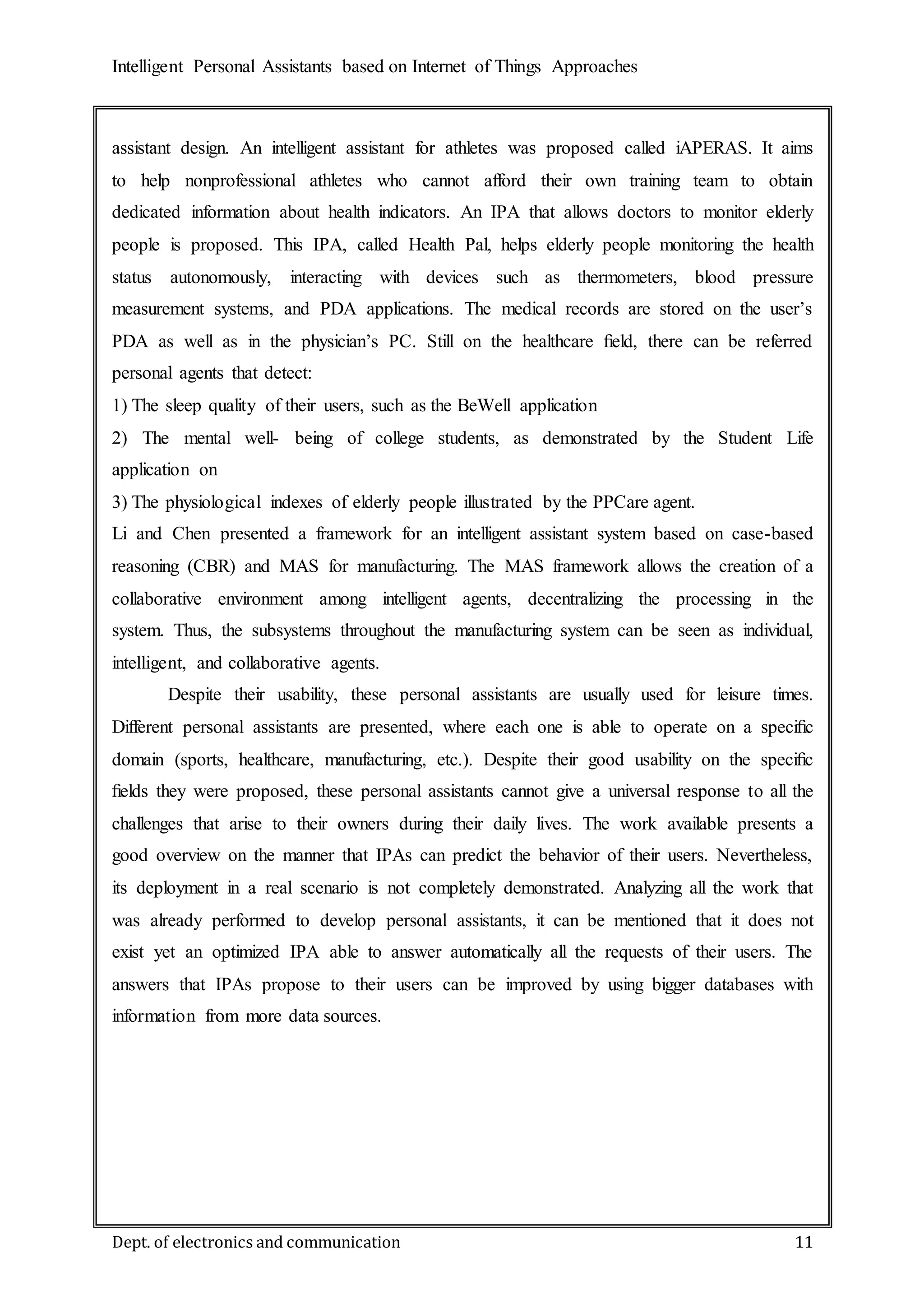 Intelligent Personal Assistants based on Internet of Things Approaches
Dept. of electronics and communication 11
assistant design. An intelligent assistant for athletes was proposed called iAPERAS. It aims
to help nonprofessional athletes who cannot afford their own training team to obtain
dedicated information about health indicators. An IPA that allows doctors to monitor elderly
people is proposed. This IPA, called Health Pal, helps elderly people monitoring the health
status autonomously, interacting with devices such as thermometers, blood pressure
measurement systems, and PDA applications. The medical records are stored on the user’s
PDA as well as in the physician’s PC. Still on the healthcare ﬁeld, there can be referred
personal agents that detect:
1) The sleep quality of their users, such as the BeWell application
2) The mental well- being of college students, as demonstrated by the Student Life
application on
3) The physiological indexes of elderly people illustrated by the PPCare agent.
Li and Chen presented a framework for an intelligent assistant system based on case-based
reasoning (CBR) and MAS for manufacturing. The MAS framework allows the creation of a
collaborative environment among intelligent agents, decentralizing the processing in the
system. Thus, the subsystems throughout the manufacturing system can be seen as individual,
intelligent, and collaborative agents.
Despite their usability, these personal assistants are usually used for leisure times.
Different personal assistants are presented, where each one is able to operate on a speciﬁc
domain (sports, healthcare, manufacturing, etc.). Despite their good usability on the speciﬁc
ﬁelds they were proposed, these personal assistants cannot give a universal response to all the
challenges that arise to their owners during their daily lives. The work available presents a
good overview on the manner that IPAs can predict the behavior of their users. Nevertheless,
its deployment in a real scenario is not completely demonstrated. Analyzing all the work that
was already performed to develop personal assistants, it can be mentioned that it does not
exist yet an optimized IPA able to answer automatically all the requests of their users. The
answers that IPAs propose to their users can be improved by using bigger databases with
information from more data sources.
 