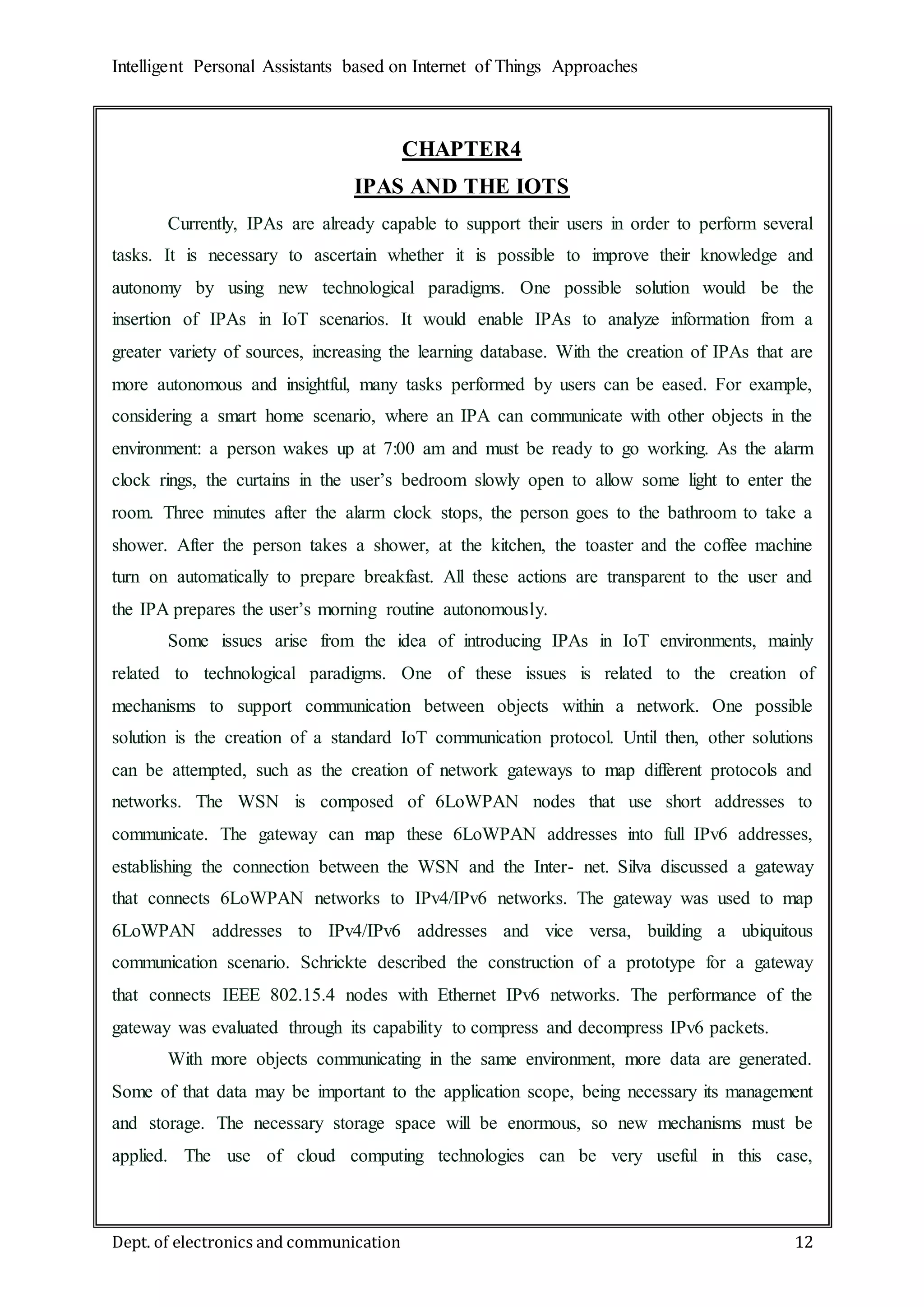 Intelligent Personal Assistants based on Internet of Things Approaches
Dept. of electronics and communication 12
CHAPTER4
IPAS AND THE IOTS
Currently, IPAs are already capable to support their users in order to perform several
tasks. It is necessary to ascertain whether it is possible to improve their knowledge and
autonomy by using new technological paradigms. One possible solution would be the
insertion of IPAs in IoT scenarios. It would enable IPAs to analyze information from a
greater variety of sources, increasing the learning database. With the creation of IPAs that are
more autonomous and insightful, many tasks performed by users can be eased. For example,
considering a smart home scenario, where an IPA can communicate with other objects in the
environment: a person wakes up at 7:00 am and must be ready to go working. As the alarm
clock rings, the curtains in the user’s bedroom slowly open to allow some light to enter the
room. Three minutes after the alarm clock stops, the person goes to the bathroom to take a
shower. After the person takes a shower, at the kitchen, the toaster and the coffee machine
turn on automatically to prepare breakfast. All these actions are transparent to the user and
the IPA prepares the user’s morning routine autonomously.
Some issues arise from the idea of introducing IPAs in IoT environments, mainly
related to technological paradigms. One of these issues is related to the creation of
mechanisms to support communication between objects within a network. One possible
solution is the creation of a standard IoT communication protocol. Until then, other solutions
can be attempted, such as the creation of network gateways to map different protocols and
networks. The WSN is composed of 6LoWPAN nodes that use short addresses to
communicate. The gateway can map these 6LoWPAN addresses into full IPv6 addresses,
establishing the connection between the WSN and the Inter- net. Silva discussed a gateway
that connects 6LoWPAN networks to IPv4/IPv6 networks. The gateway was used to map
6LoWPAN addresses to IPv4/IPv6 addresses and vice versa, building a ubiquitous
communication scenario. Schrickte described the construction of a prototype for a gateway
that connects IEEE 802.15.4 nodes with Ethernet IPv6 networks. The performance of the
gateway was evaluated through its capability to compress and decompress IPv6 packets.
With more objects communicating in the same environment, more data are generated.
Some of that data may be important to the application scope, being necessary its management
and storage. The necessary storage space will be enormous, so new mechanisms must be
applied. The use of cloud computing technologies can be very useful in this case,
 